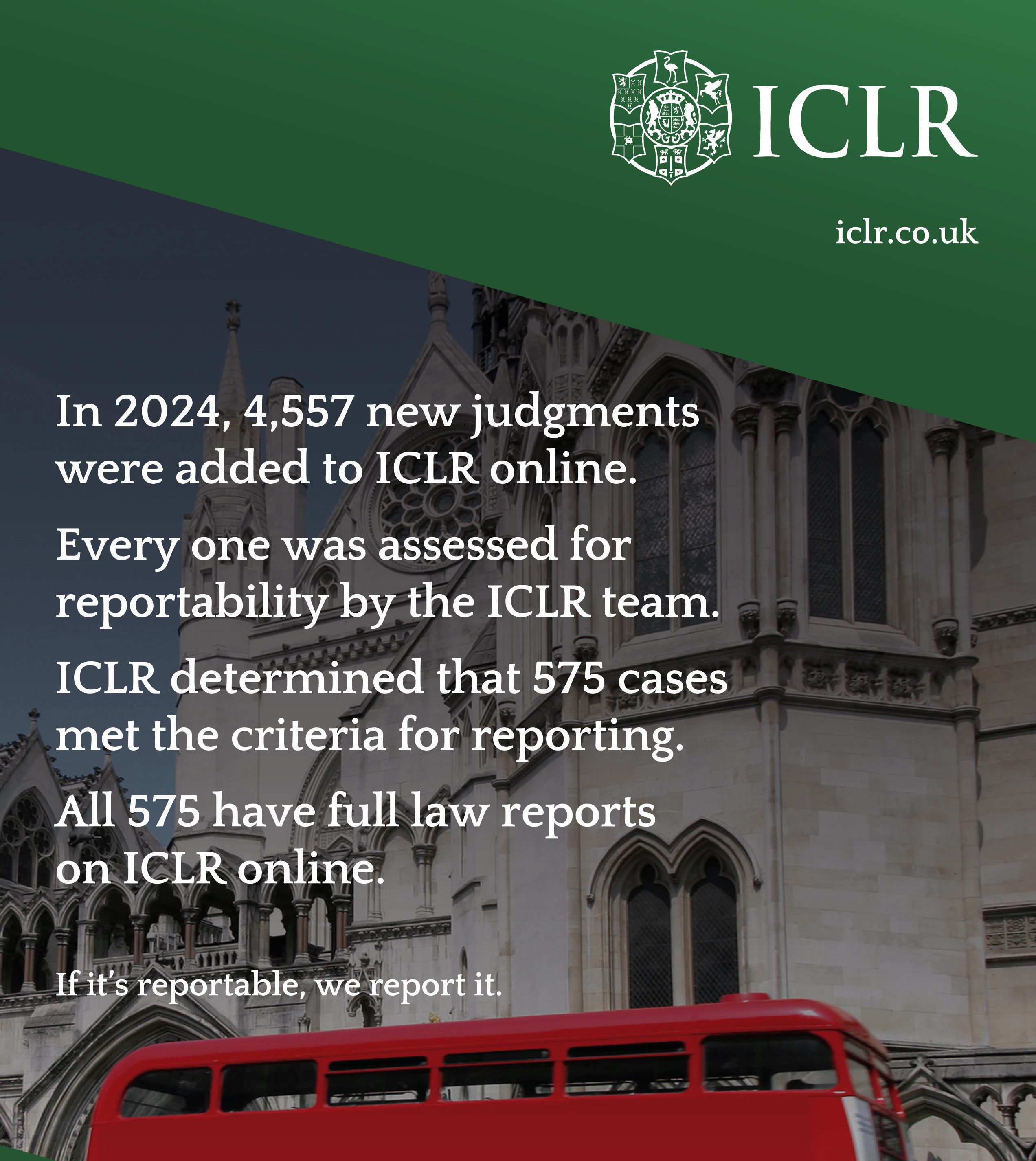 Image of a routemaster outside the Royal Courts with the text "In 2024, 4,557 new judgments were added to ICLR online. Every one was assessed for reportability by the ICLR team. ICLR determined that 575 cases met the criteria for reporting. All 575 have full law reports on ICLR online. If it's reportable, we report it.